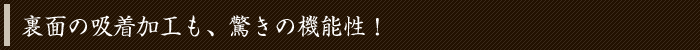 裏面の吸着加工も、驚きの機能性！